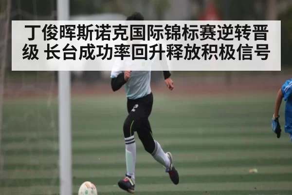 丁俊晖斯诺克国际锦标赛逆转晋级 长台成功率回升释放积极信号
