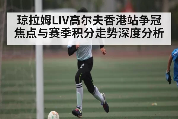 琼拉姆LIV高尔夫香港站争冠焦点与赛季积分走势深度分析