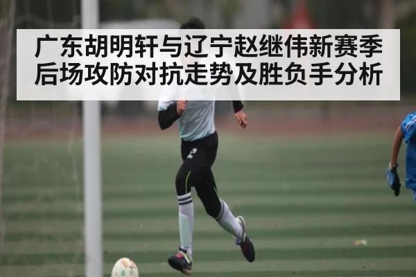 广东胡明轩与辽宁赵继伟新赛季后场攻防对抗走势及胜负手分析